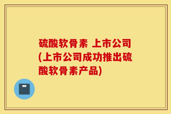 硫酸软骨素 上市公司(上市公司成功推出硫酸软骨素产品)