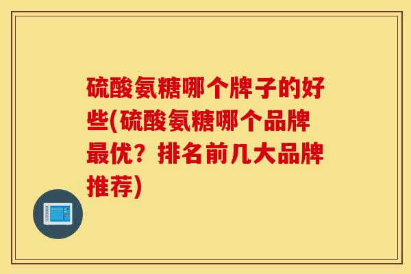 硫酸氨糖哪个牌子的好些(硫酸氨糖哪个品牌优？排名前几大品牌推荐)