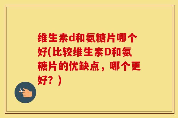 维生素d和氨糖片哪个好(比较维生素D和氨糖片的优缺点，哪个更好？)
