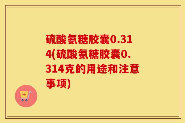 硫酸氨糖胶囊0.314(硫酸氨糖胶囊0.314克的用途和注意事项)