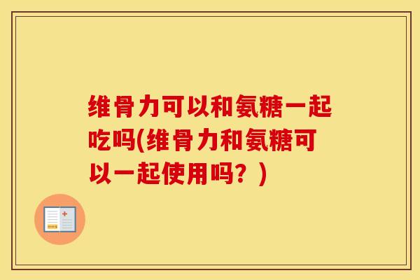 维骨力可以和氨糖一起吃吗(维骨力和氨糖可以一起使用吗？)