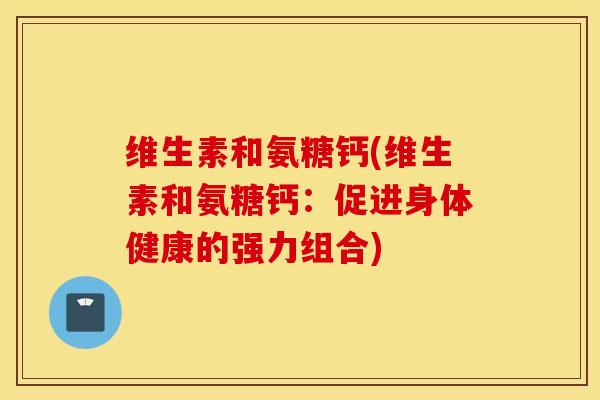 维生素和氨糖钙(维生素和氨糖钙:促进身体健康的强力组合) 维生素和氨糖钙(维生素和氨糖钙:促进身体健康的强力组合)