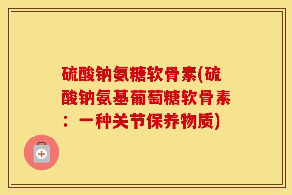 硫酸钠氨糖软骨素(硫酸钠氨基葡萄糖软骨素:一种关节保养物质) 硫酸钠氨糖软骨素(硫酸钠氨基葡萄糖软骨素:一种关节保养物质)