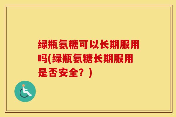 绿瓶氨糖可以长期服用吗(绿瓶氨糖长期服用是否安全?) 绿瓶氨糖可以长期服用吗(绿瓶氨糖长期服用是否安全?)