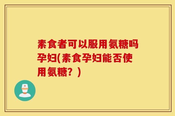 素食者可以服用氨糖吗孕妇(素食孕妇能否使用氨糖?) 素食者可以服用氨糖吗孕妇(素食孕妇能否使用氨糖?)