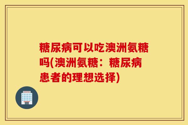 可以吃澳洲氨糖吗(澳洲氨糖:患者的理想选择) 可以吃澳洲氨糖吗(澳洲氨糖:患者的理想选择)