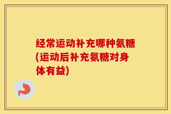 经常运动补充哪种氨糖(运动后补充氨糖对身体有益) 经常运动补充哪种氨糖(运动后补充氨糖对身体有益)