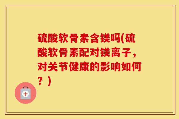 硫酸软骨素含镁吗(硫酸软骨素配对镁离子,对关节健康的影响如何?) 硫酸软骨素含镁吗(硫酸软骨素配对镁离子,对关节健康的影响如何?)