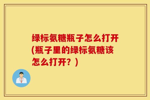 绿标氨糖瓶子怎么打开(瓶子里的绿标氨糖该怎么打开?) 绿标氨糖瓶子怎么打开(瓶子里的绿标氨糖该怎么打开?)