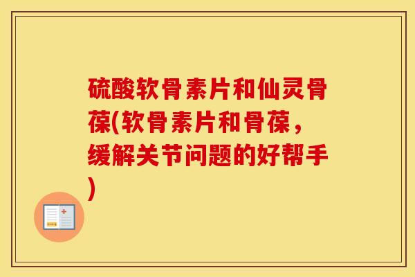 硫酸软骨素片和仙灵骨葆(软骨素片和骨葆，缓解关节问题的好帮手)