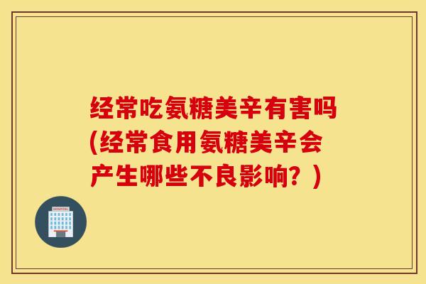 经常吃氨糖美辛有害吗(经常食用氨糖美辛会产生哪些不良影响？)