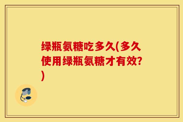 绿瓶氨糖吃多久(多久使用绿瓶氨糖才有效?) 绿瓶氨糖吃多久(多久使用绿瓶氨糖才有效?)