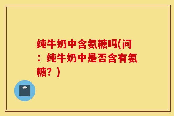 纯牛奶中含氨糖吗(问:纯牛奶中是否含有氨糖?) 纯牛奶中含氨糖吗(问:纯牛奶中是否含有氨糖?)