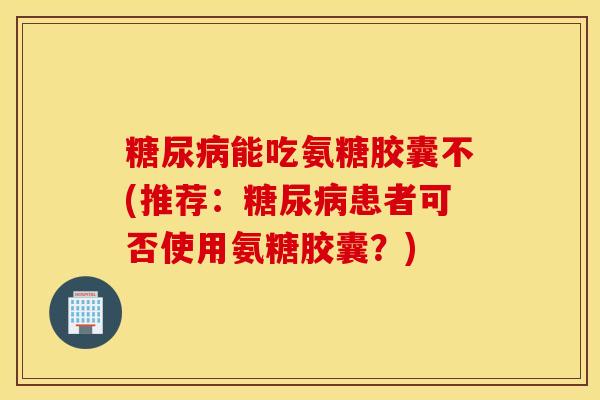 能吃氨糖胶囊不(推荐：患者可否使用氨糖胶囊？)