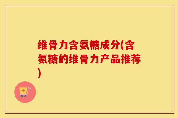 维骨力含氨糖成分(含氨糖的维骨力产品推荐) 维骨力含氨糖成分(含氨糖的维骨力产品推荐)