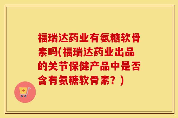 福瑞达药业有氨糖软骨素吗(福瑞达药业出品的关节保健产品中是否含有氨糖软骨素?) 福瑞达药业有氨糖软骨素吗(福瑞达药业出品的关节保健产品中是否含有氨糖软骨素?)