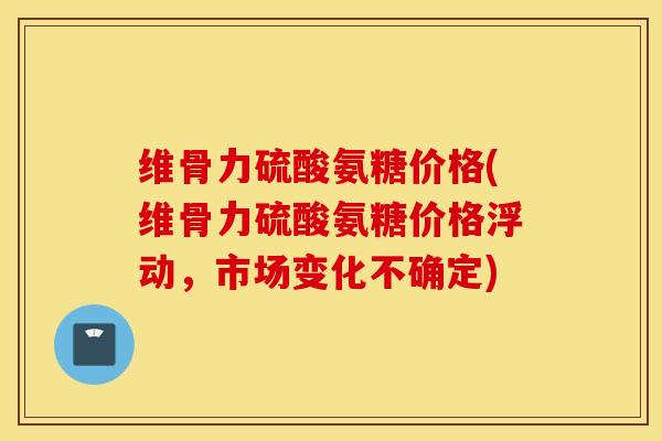维骨力硫酸氨糖价格(维骨力硫酸氨糖价格浮动，市场变化不确定)