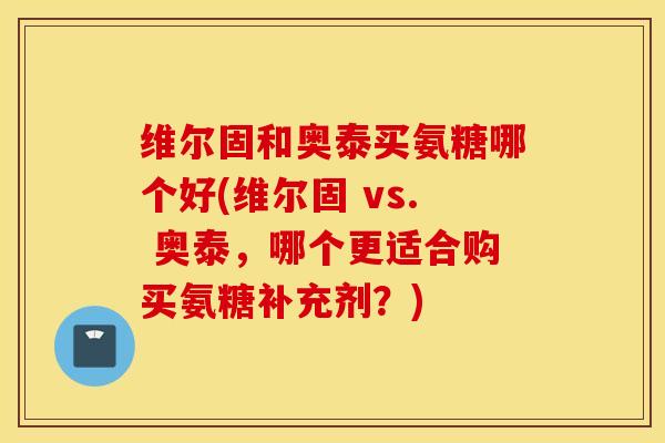 维尔固和奥泰买氨糖哪个好(维尔固 vs. 奥泰,哪个更适合购买氨糖补充剂?) 维尔固和奥泰买氨糖哪个好(维尔固 vs. 奥泰,哪个更适合购买氨糖补充剂?)