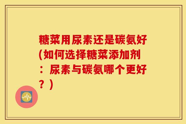 糖菜用尿素还是碳氨好(如何选择糖菜添加剂:尿素与碳氨哪个更好?) 糖菜用尿素还是碳氨好(如何选择糖菜添加剂:尿素与碳氨哪个更好?)