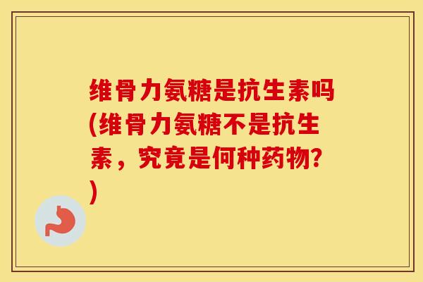 维骨力氨糖是抗生素吗(维骨力氨糖不是抗生素，究竟是何种？)
