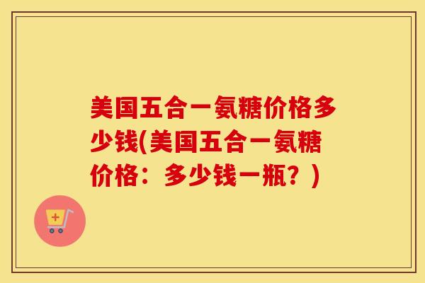 美国五合一氨糖价格多少钱(美国五合一氨糖价格:多少钱一瓶?) 美国五合一氨糖价格多少钱(美国五合一氨糖价格:多少钱一瓶?)