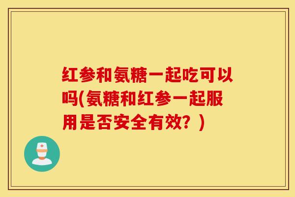 红参和氨糖一起吃可以吗(氨糖和红参一起服用是否安全有效?) 红参和氨糖一起吃可以吗(氨糖和红参一起服用是否安全有效?)