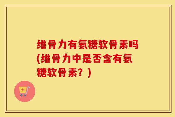 维骨力有氨糖软骨素吗(维骨力中是否含有氨糖软骨素？)