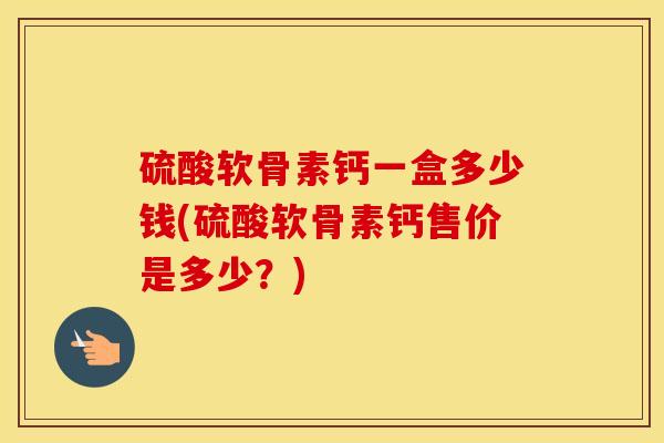 硫酸软骨素钙一盒多少钱(硫酸软骨素钙售价是多少?) 硫酸软骨素钙一盒多少钱(硫酸软骨素钙售价是多少?)