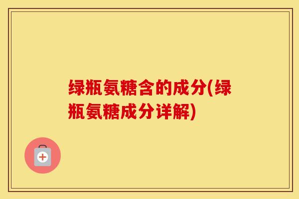 绿瓶氨糖含的成分(绿瓶氨糖成分详解)