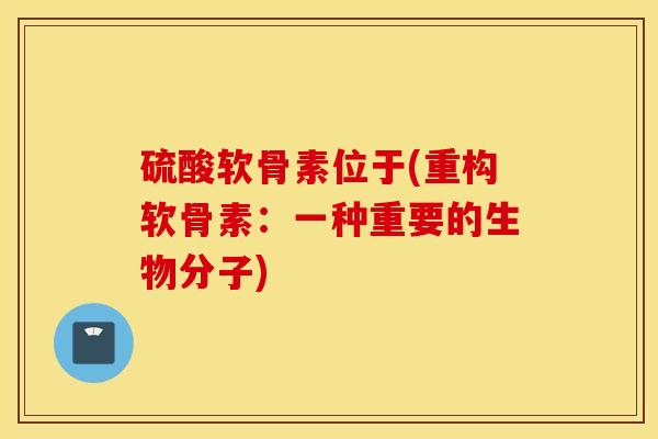 硫酸软骨素位于(重构软骨素:一种重要的生物分子) 硫酸软骨素位于(重构软骨素:一种重要的生物分子)