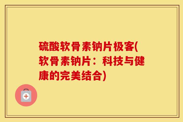 硫酸软骨素钠片极客(软骨素钠片:科技与健康的完美结合) 硫酸软骨素钠片极客(软骨素钠片:科技与健康的完美结合)