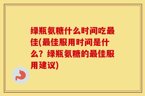 绿瓶氨糖什么时间吃佳(佳服用时间是什么？绿瓶氨糖的佳服用建议)