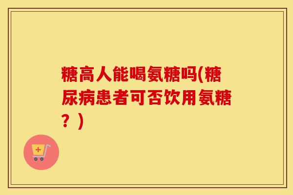 糖高人能喝氨糖吗(患者可否饮用氨糖?) 糖高人能喝氨糖吗(患者可否饮用氨糖?)