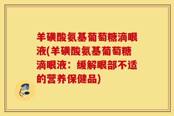 羊磺酸氨基葡萄糖滴眼液(羊磺酸氨基葡萄糖滴眼液:缓解眼部不适的营养保健品) 羊磺酸氨基葡萄糖滴眼液(羊磺酸氨基葡萄糖滴眼液:缓解眼部不适的营养保健品)