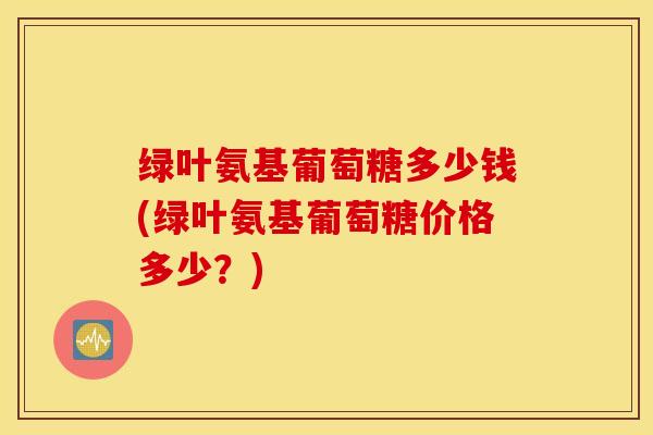 绿叶氨基葡萄糖多少钱(绿叶氨基葡萄糖价格多少?) 绿叶氨基葡萄糖多少钱(绿叶氨基葡萄糖价格多少?)