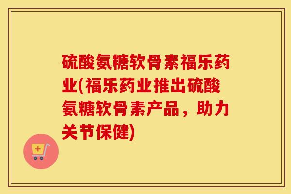 硫酸氨糖软骨素福乐药业(福乐药业推出硫酸氨糖软骨素产品，助力关节保健)