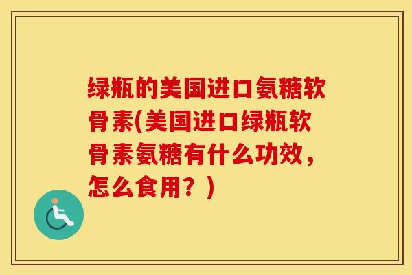 绿瓶的美国进口氨糖软骨素(美国进口绿瓶软骨素氨糖有什么功效,怎么食用?) 绿瓶的美国进口氨糖软骨素(美国进口绿瓶软骨素氨糖有什么功效,怎么食用?)