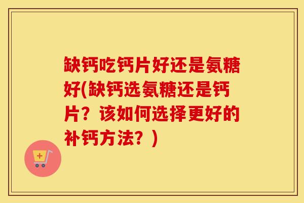 缺钙吃钙片好还是氨糖好(缺钙选氨糖还是钙片?该如何选择更好的补钙方法?) 缺钙吃钙片好还是氨糖好(缺钙选氨糖还是钙片?该如何选择更好的补钙方法?)
