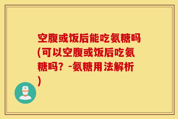 空腹或饭后能吃氨糖吗(可以空腹或饭后吃氨糖吗？-氨糖用法解析)