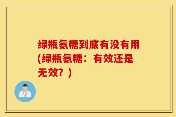 绿瓶氨糖到底有没有用(绿瓶氨糖:有效还是无效?) 绿瓶氨糖到底有没有用(绿瓶氨糖:有效还是无效?)
