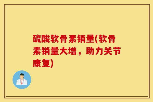 硫酸软骨素销量(软骨素销量大增，助力关节康复)