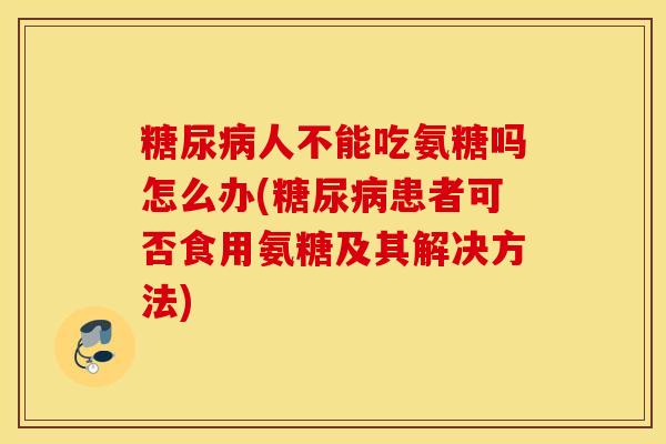 人不能吃氨糖吗怎么办(患者可否食用氨糖及其解决方法)