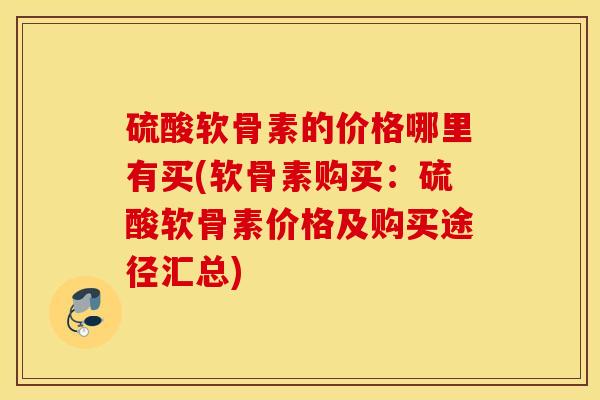 硫酸软骨素的价格哪里有买(软骨素购买：硫酸软骨素价格及购买途径汇总)