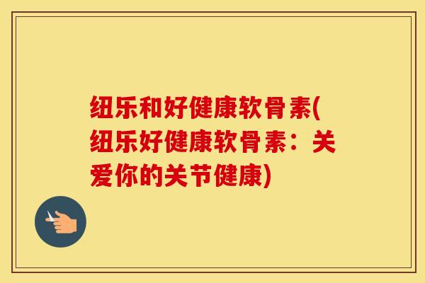 纽乐和好健康软骨素(纽乐好健康软骨素：关爱你的关节健康)