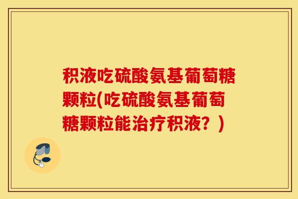 积液吃硫酸氨基葡萄糖颗粒(吃硫酸氨基葡萄糖颗粒能积液?) 积液吃硫酸氨基葡萄糖颗粒(吃硫酸氨基葡萄糖颗粒能积液?)
