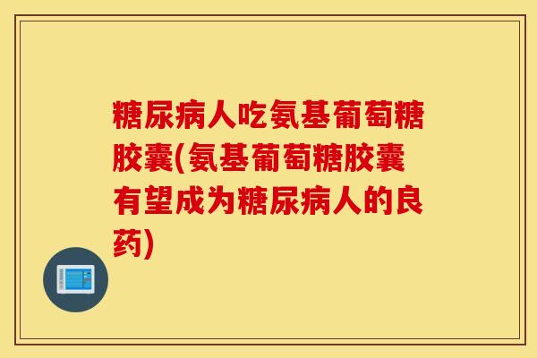 人吃氨基葡萄糖胶囊(氨基葡萄糖胶囊有望成为人的良药) 人吃氨基葡萄糖胶囊(氨基葡萄糖胶囊有望成为人的良药)