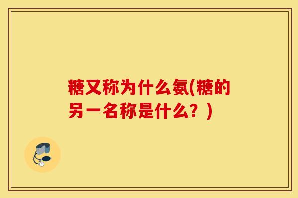 糖又称为什么氨(糖的另一名称是什么?) 糖又称为什么氨(糖的另一名称是什么?)