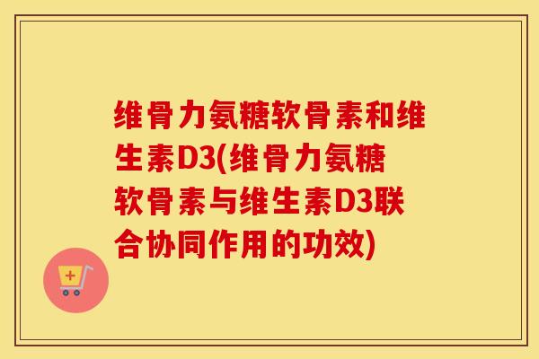 维骨力氨糖软骨素和维生素D3(维骨力氨糖软骨素与维生素D3联合协同作用的功效) 维骨力氨糖软骨素和维生素D3(维骨力氨糖软骨素与维生素D3联合协同作用的功效)