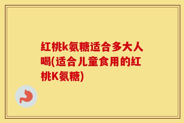 红桃k氨糖适合多大人喝(适合儿童食用的红桃K氨糖)