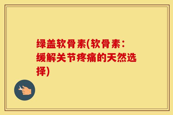 绿盖软骨素(软骨素:缓解关节的天然选择) 绿盖软骨素(软骨素:缓解关节的天然选择)